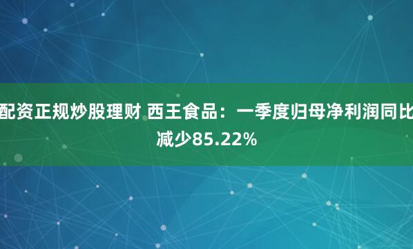 配资正规炒股理财 西王食品：一季度归母净利润同比减少85.22%