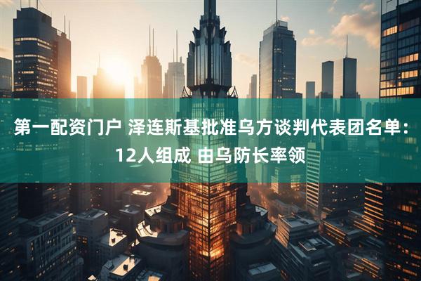 第一配资门户 泽连斯基批准乌方谈判代表团名单：12人组成 由乌防长率领
