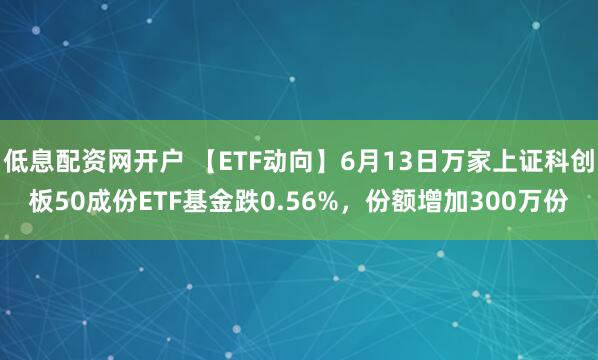 低息配资网开户 【ETF动向】6月13日万家上证科创板50成份ETF基金跌0.56%，份额增加300万份