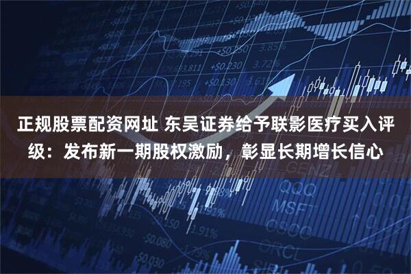 正规股票配资网址 东吴证券给予联影医疗买入评级：发布新一期股权激励，彰显长期增长信心