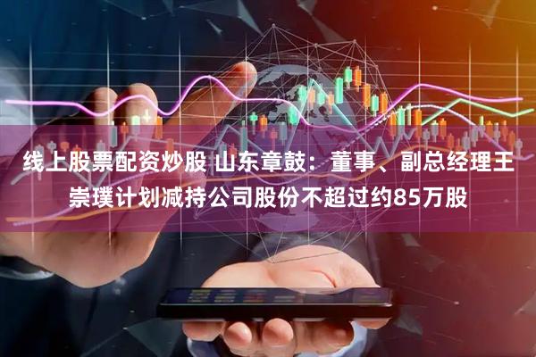 线上股票配资炒股 山东章鼓：董事、副总经理王崇璞计划减持公司股份不超过约85万股