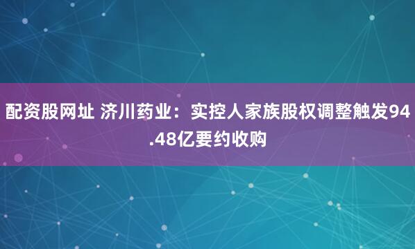 配资股网址 济川药业：实控人家族股权调整触发94.48亿要约收购
