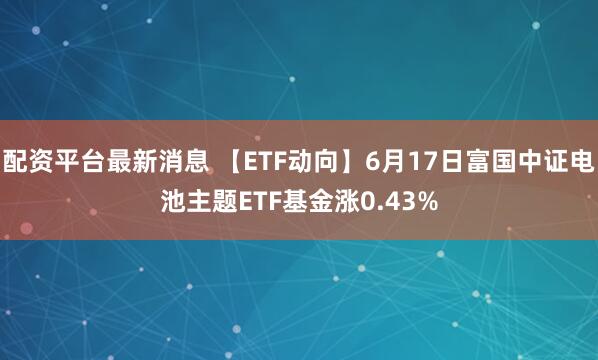 配资平台最新消息 【ETF动向】6月17日富国中证电池主题ETF基金涨0.43%