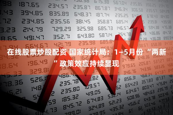 在线股票炒股配资 国家统计局：1—5月份 “两新”政策效应持续显现