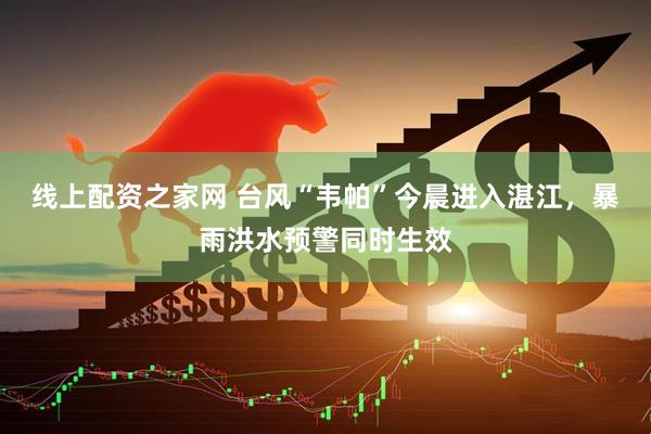 线上配资之家网 台风“韦帕”今晨进入湛江，暴雨洪水预警同时生效