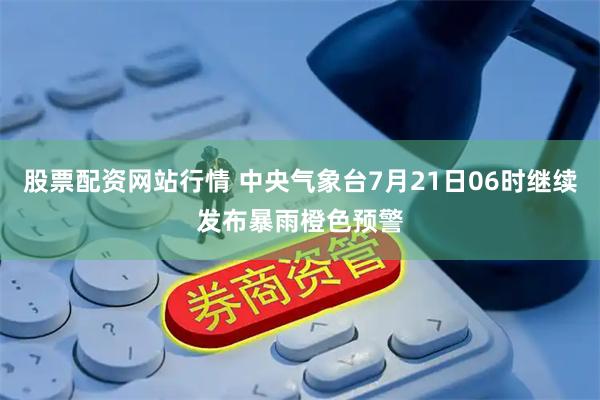 股票配资网站行情 中央气象台7月21日06时继续发布暴雨橙色预警