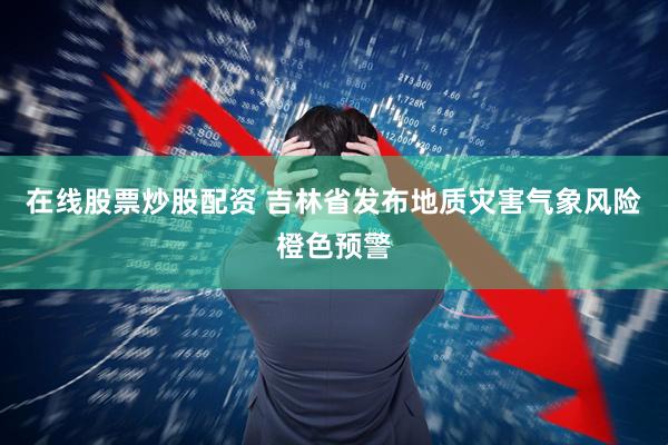 在线股票炒股配资 吉林省发布地质灾害气象风险橙色预警