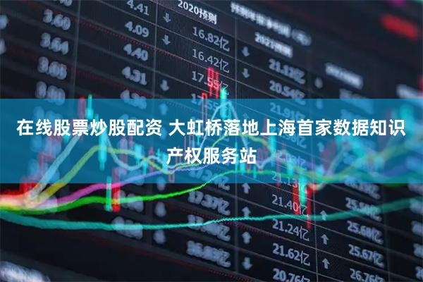 在线股票炒股配资 大虹桥落地上海首家数据知识产权服务站