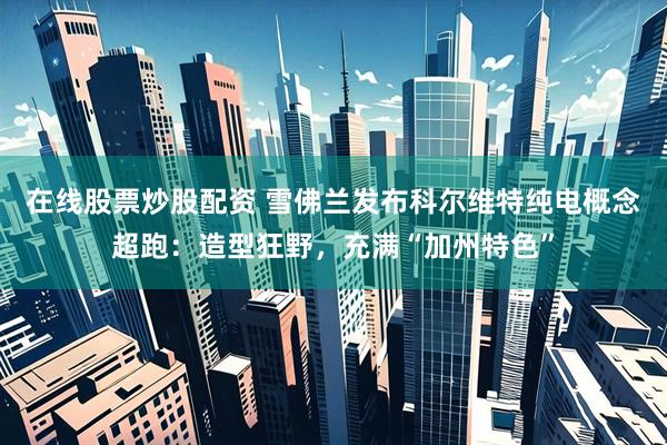 在线股票炒股配资 雪佛兰发布科尔维特纯电概念超跑：造型狂野，充满“加州特色”