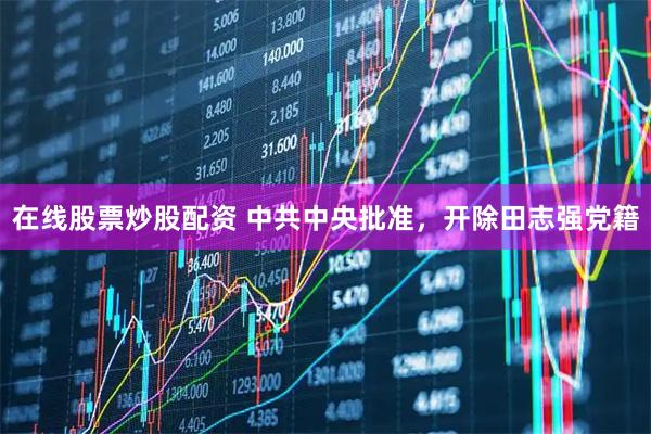 在线股票炒股配资 中共中央批准，开除田志强党籍