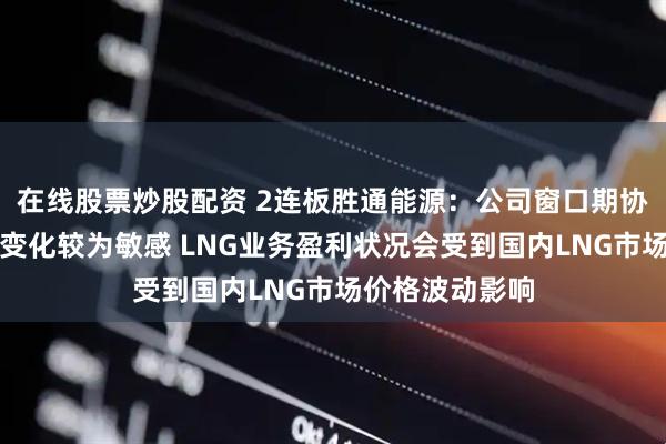 在线股票炒股配资 2连板胜通能源：公司窗口期协议对市场供需变化较为敏感 LNG业务盈利状况会受到国内LNG市场价格波动影响