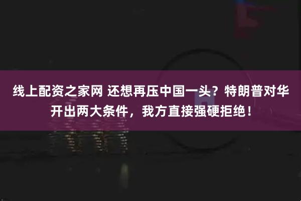 线上配资之家网 还想再压中国一头？特朗普对华开出两大条件，我方直接强硬拒绝！