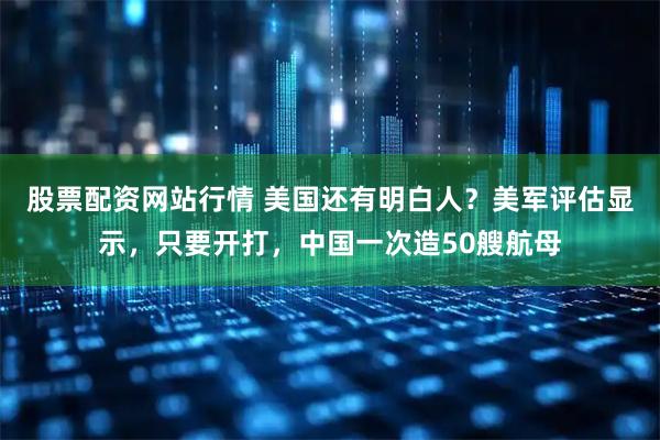 股票配资网站行情 美国还有明白人？美军评估显示，只要开打，中国一次造50艘航母