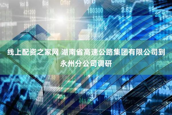 线上配资之家网 湖南省高速公路集团有限公司到永州分公司调研