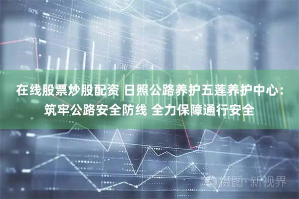 在线股票炒股配资 日照公路养护五莲养护中心：筑牢公路安全防线 全力保障通行安全