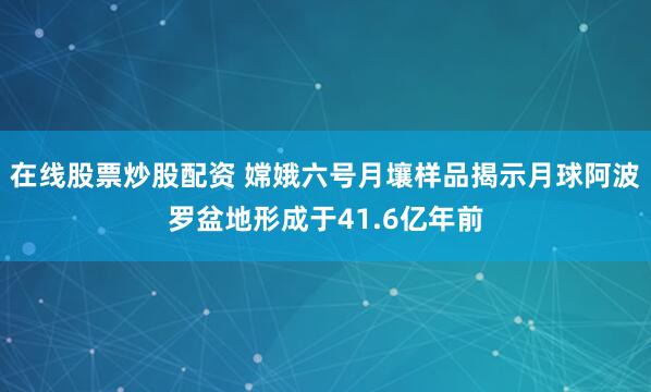 在线股票炒股配资 嫦娥六号月壤样品揭示月球阿波罗盆地形成于41.6亿年前
