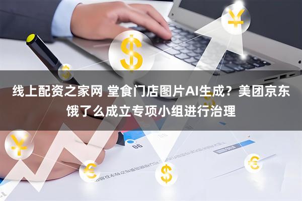 线上配资之家网 堂食门店图片AI生成？美团京东饿了么成立专项小组进行治理