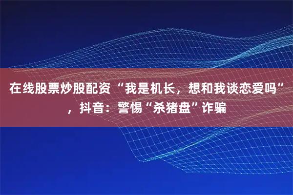 在线股票炒股配资 “我是机长，想和我谈恋爱吗”，抖音：警惕“杀猪盘”诈骗
