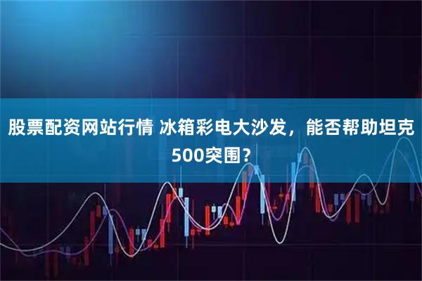 股票配资网站行情 冰箱彩电大沙发，能否帮助坦克500突围？
