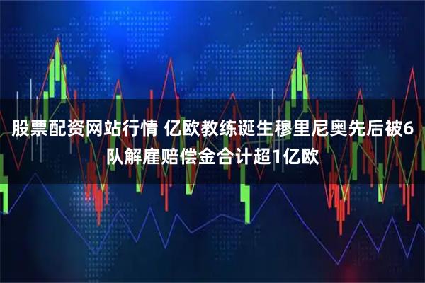 股票配资网站行情 亿欧教练诞生穆里尼奥先后被6队解雇赔偿金合计超1亿欧