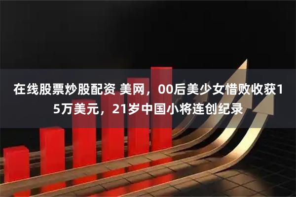 在线股票炒股配资 美网，00后美少女惜败收获15万美元，21岁中国小将连创纪录