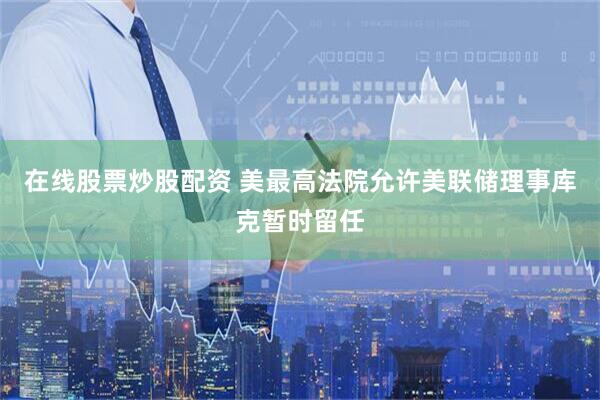 在线股票炒股配资 美最高法院允许美联储理事库克暂时留任