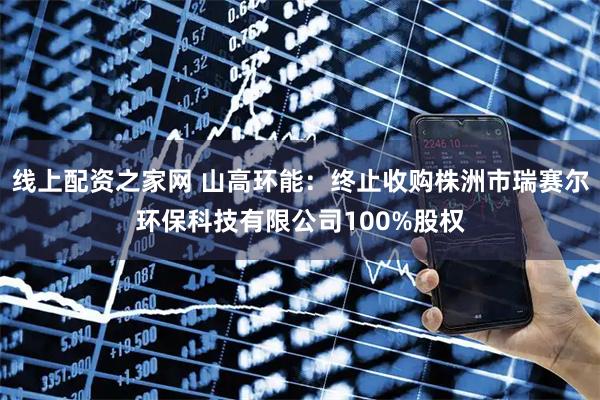 线上配资之家网 山高环能：终止收购株洲市瑞赛尔环保科技有限公司100%股权