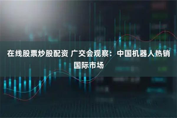在线股票炒股配资 广交会观察：中国机器人热销国际市场