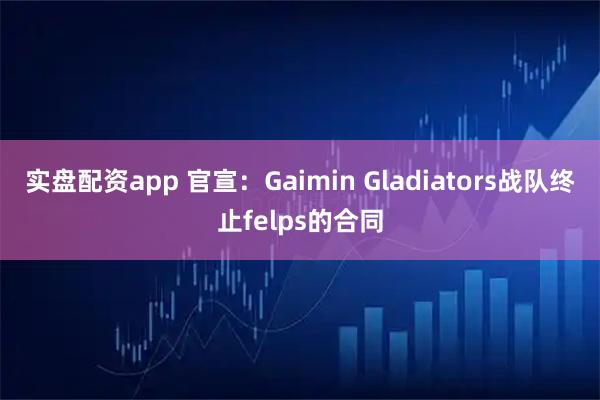实盘配资app 官宣：Gaimin Gladiators战队终止felps的合同