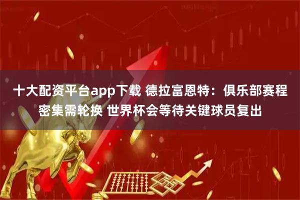 十大配资平台app下载 德拉富恩特：俱乐部赛程密集需轮换 世界杯会等待关键球员复出