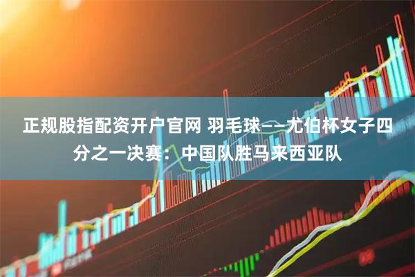 正规股指配资开户官网 羽毛球——尤伯杯女子四分之一决赛：中国队胜马来西亚队