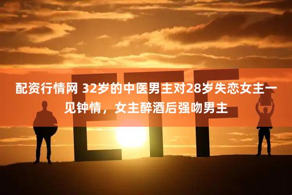 配资行情网 32岁的中医男主对28岁失恋女主一见钟情，女主醉酒后强吻男主