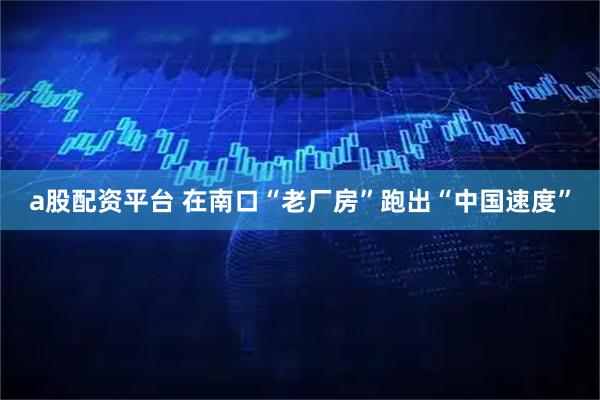 a股配资平台 在南口“老厂房”跑出“中国速度”