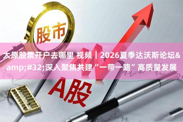 太原股票开户去哪里 视频｜2026夏季达沃斯论坛 深入聚焦共建“一带一路”高质量发展