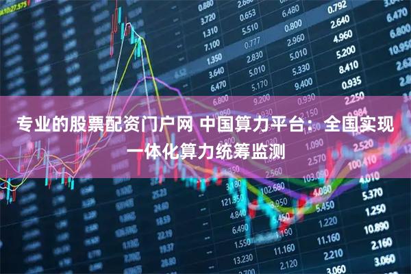 专业的股票配资门户网 中国算力平台：全国实现一体化算力统筹监测