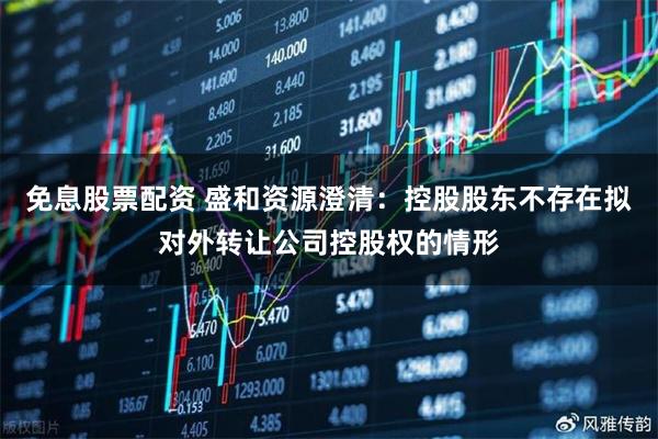 免息股票配资 盛和资源澄清：控股股东不存在拟对外转让公司控股权的情形