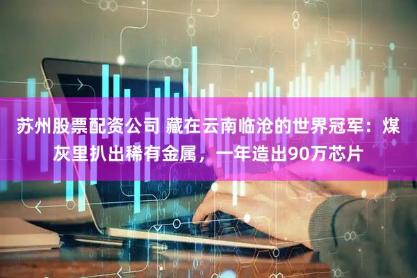 苏州股票配资公司 藏在云南临沧的世界冠军：煤灰里扒出稀有金属，一年造出90万芯片