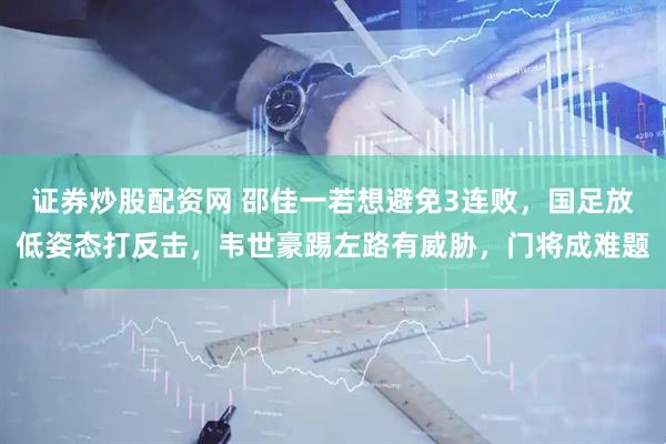 证券炒股配资网 邵佳一若想避免3连败，国足放低姿态打反击，韦世豪踢左路有威胁，门将成难题