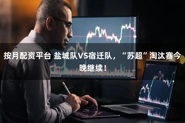 按月配资平台 盐城队VS宿迁队，“苏超”淘汰赛今晚继续！